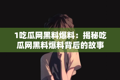 1吃瓜网黑料爆料：揭秘吃瓜网黑料爆料背后的故事