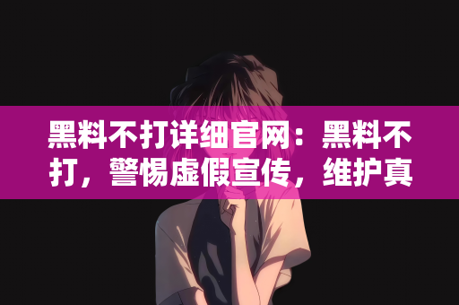 黑料不打详细官网：黑料不打，警惕虚假宣传，维护真实官网的信誉
