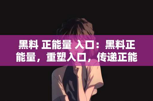 黑料 正能量 入口：黑料正能量，重塑入口，传递正能量