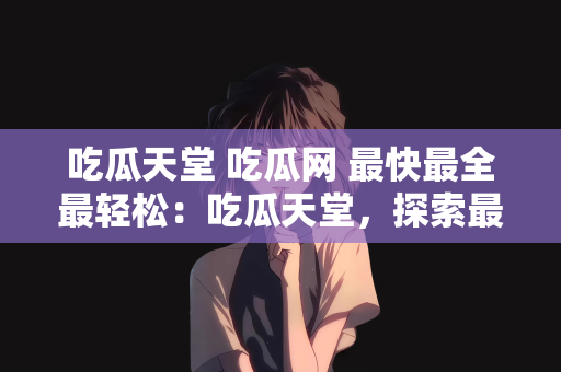 吃瓜天堂 吃瓜网 最快最全最轻松：吃瓜天堂，探索最快最全最轻松的吃瓜网