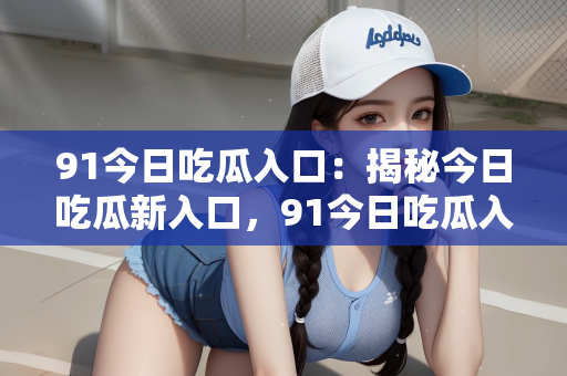 91今日吃瓜入口：揭秘今日吃瓜新入口，91今日吃瓜入口