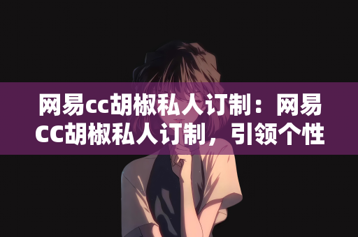 网易cc胡椒私人订制：网易CC胡椒私人订制，引领个性化时尚潮流的新体验