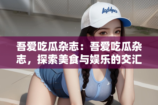 吾爱吃瓜杂志：吾爱吃瓜杂志，探索美食与娱乐的交汇点