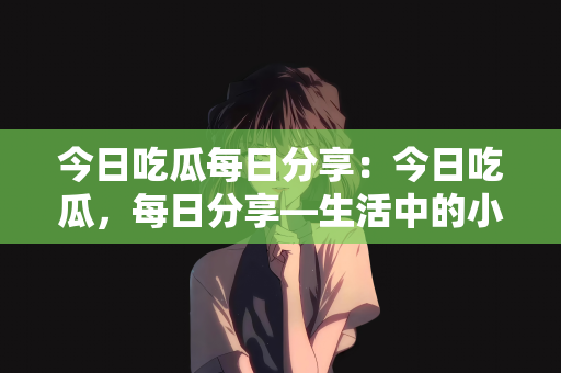 今日吃瓜每日分享：今日吃瓜，每日分享—生活中的小确幸