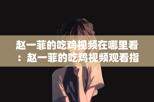 赵一菲的吃鸡视频在哪里看：赵一菲的吃鸡视频观看指南