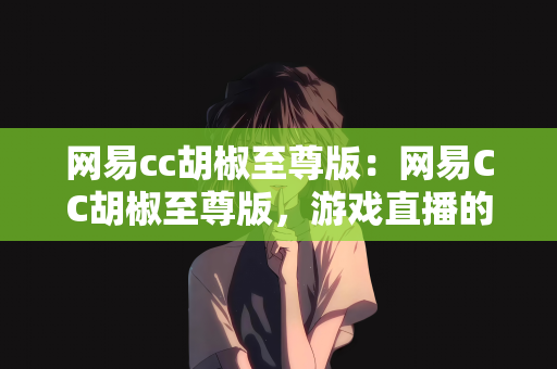 网易cc胡椒至尊版：网易CC胡椒至尊版，游戏直播的新纪元