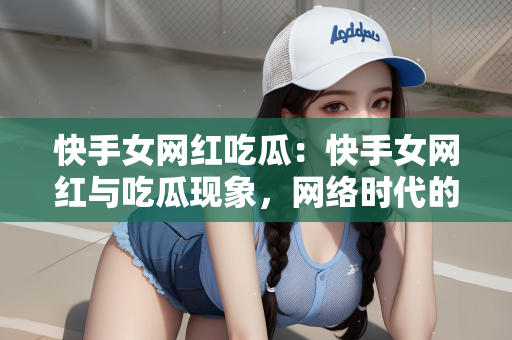 快手女网红吃瓜：快手女网红与吃瓜现象，网络时代的娱乐观察