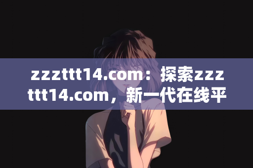 zzzttt14.com：探索zzzttt14.com，新一代在线平台的崛起