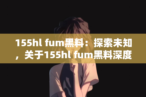 155hl fum黑料：探索未知，关于155hl fum黑料深度解析