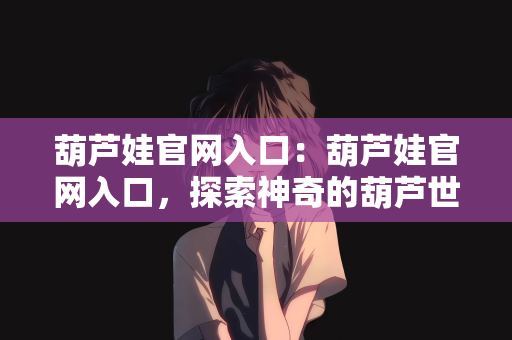 葫芦娃官网入口：葫芦娃官网入口，探索神奇的葫芦世界