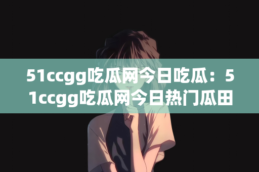 51ccgg吃瓜网今日吃瓜：51ccgg吃瓜网今日热门瓜田一探究竟