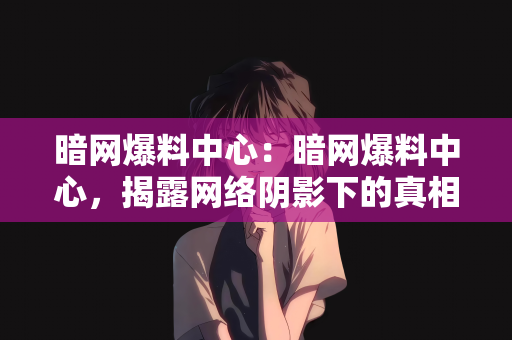 暗网爆料中心：暗网爆料中心，揭露网络阴影下的真相