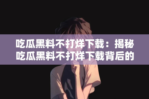 吃瓜黑料不打烊下载：揭秘吃瓜黑料不打烊下载背后的故事