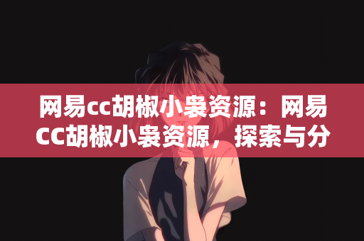 网易cc胡椒小袅资源：网易CC胡椒小袅资源，探索与分享