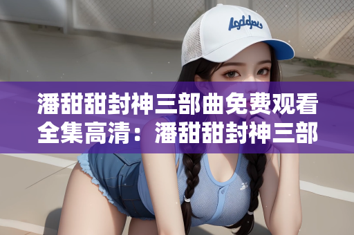 潘甜甜封神三部曲免费观看全集高清：潘甜甜封神三部曲全网热议，免费观看全集高清引争议