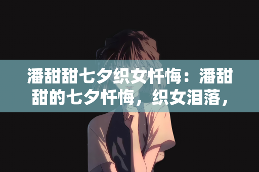 潘甜甜七夕织女忏悔：潘甜甜的七夕忏悔，织女泪落，真爱何寻？