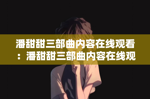 潘甜甜三部曲内容在线观看：潘甜甜三部曲内容在线观看，青春成长的艺术表达与争议探讨