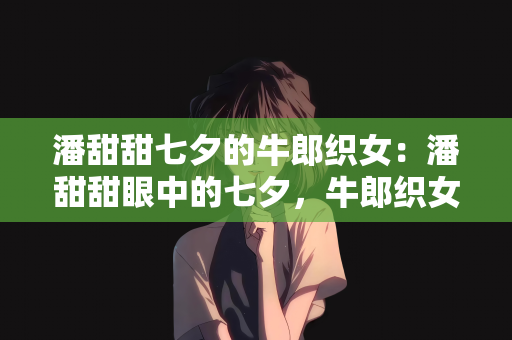 潘甜甜七夕的牛郎织女：潘甜甜眼中的七夕，牛郎织女的永恒之恋