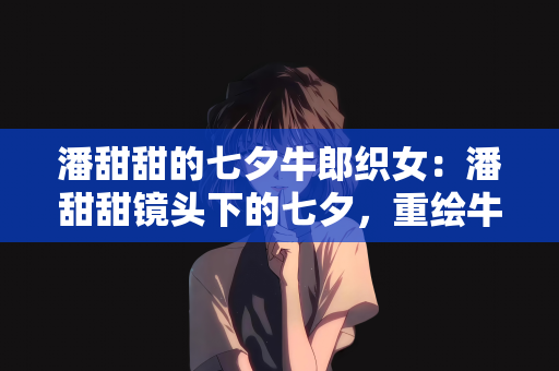 潘甜甜的七夕牛郎织女：潘甜甜镜头下的七夕，重绘牛郎织女的浪漫传奇