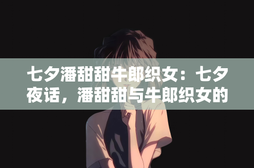七夕潘甜甜牛郎织女：七夕夜话，潘甜甜与牛郎织女的浪漫邂逅