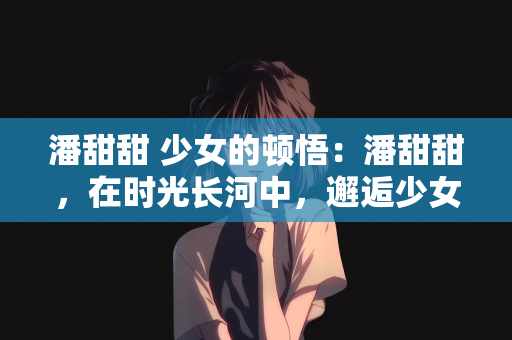 潘甜甜 少女的顿悟：潘甜甜，在时光长河中，邂逅少女的顿悟