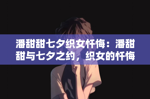 潘甜甜七夕织女忏悔：潘甜甜与七夕之约，织女的忏悔与重生