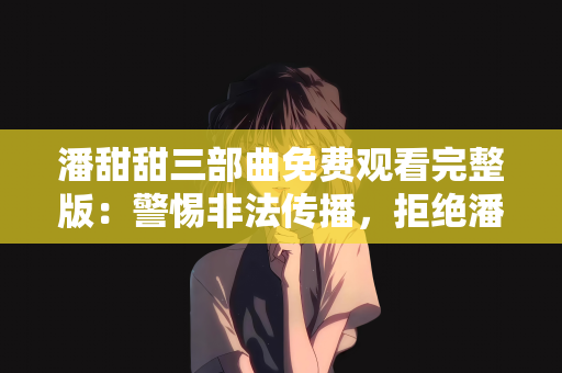 潘甜甜三部曲免费观看完整版：警惕非法传播，拒绝潘甜甜三部曲免费观看完整版的诱惑