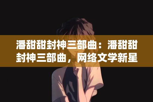 潘甜甜封神三部曲：潘甜甜封神三部曲，网络文学新星的璀璨崛起与传奇演绎