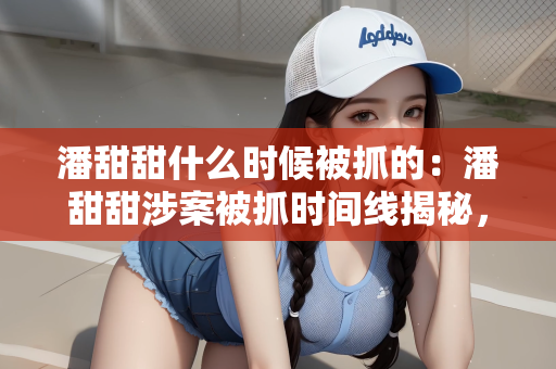 潘甜甜什么时候被抓的：潘甜甜涉案被抓时间线揭秘，法律之网终难逃