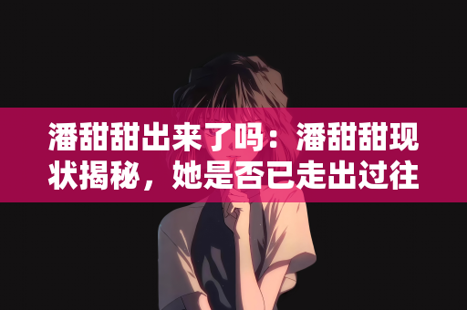 潘甜甜出来了吗：潘甜甜现状揭秘，她是否已走出过往，开启新篇章？