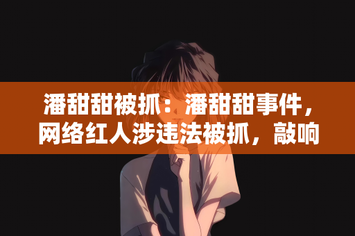 潘甜甜被抓：潘甜甜事件，网络红人涉违法被抓，敲响网络行为规范警钟