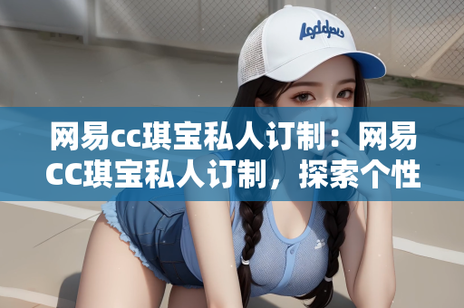 网易cc琪宝私人订制：网易CC琪宝私人订制，探索个性化定制的全新体验