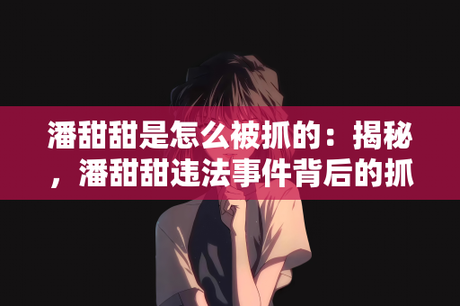 潘甜甜是怎么被抓的：揭秘，潘甜甜违法事件背后的抓捕过程