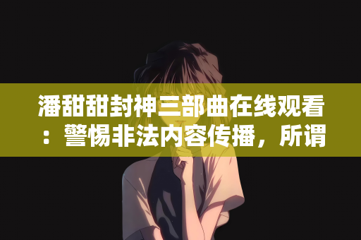 潘甜甜封神三部曲在线观看：警惕非法内容传播，所谓潘甜甜封神三部曲在线观看背后的真相