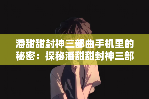 潘甜甜封神三部曲手机里的秘密：探秘潘甜甜封神三部曲，手机里的隐秘世界与成长启示