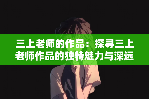 三上老师的作品：探寻三上老师作品的独特魅力与深远影响