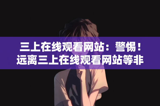 三上在线观看网站：警惕！远离三上在线观看网站等非法平台，共筑清朗网络空间