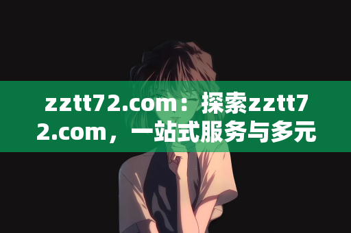 zztt72.com：探索zztt72.com，一站式服务与多元化内容的综合平台