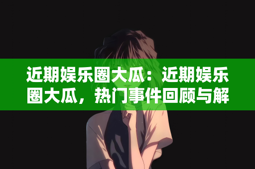 近期娱乐圈大瓜：近期娱乐圈大瓜，热门事件回顾与解析