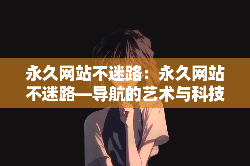 永久网站不迷路：永久网站不迷路—导航的艺术与科技的结合