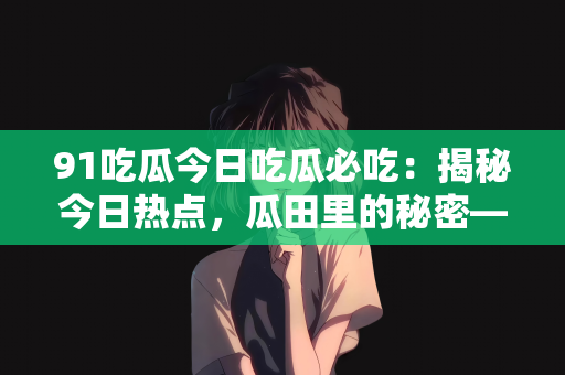 91吃瓜今日吃瓜必吃：揭秘今日热点，瓜田里的秘密—91吃瓜必吃