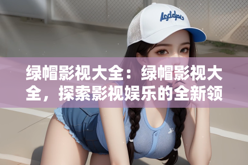 绿帽影视大全：绿帽影视大全，探索影视娱乐的全新领域