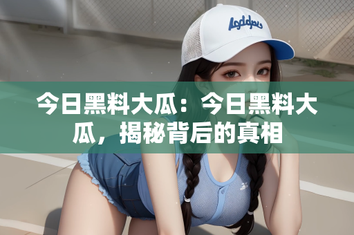 今日黑料大瓜：今日黑料大瓜，揭秘背后的真相
