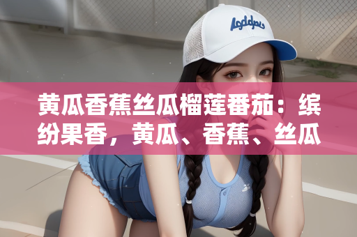 黄瓜香蕉丝瓜榴莲番茄：缤纷果香，黄瓜、香蕉、丝瓜、榴莲与番茄的奇妙世界