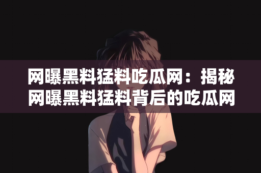 网曝黑料猛料吃瓜网：揭秘网曝黑料猛料背后的吃瓜网