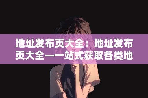 地址发布页大全：地址发布页大全—一站式获取各类地址信息的指南