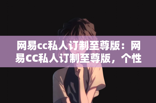 网易cc私人订制至尊版：网易CC私人订制至尊版，个性化体验的新纪元
