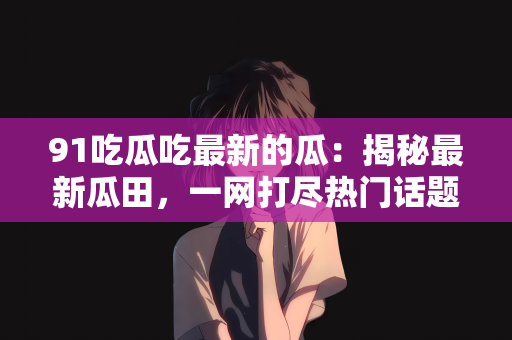 91吃瓜吃最新的瓜：揭秘最新瓜田，一网打尽热门话题的瓜，带你走进吃瓜新纪元