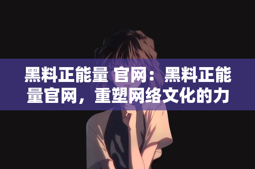 黑料正能量 官网：黑料正能量官网，重塑网络文化的力量之源