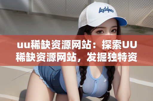uu稀缺资源网站：探索UU稀缺资源网站，发掘独特资源的宝藏之地
